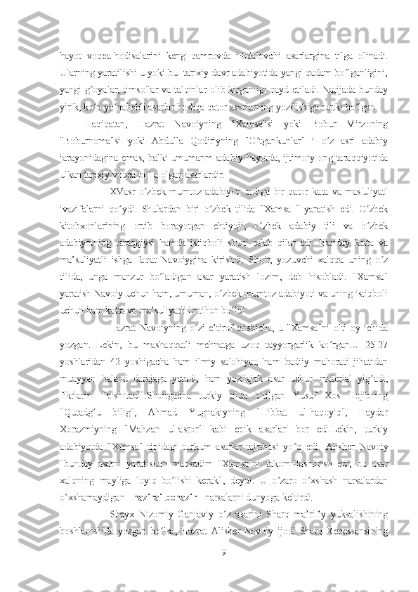 hayot   voqea-hodisalarini   keng   qamrovda   ifodalovchi   asarlargina   tilga   olinadi.
Ularning yaratilishi u yoki bu  tarixiy davr adabiyotida yangi qadam bo lganligini,ʻ
yangi g oyalar, timsollar va talqinlar olib kirganligi qayd etiladi. Natijada bunday	
ʻ
yirik, ko p yo nalishli asarlar boshqa qator asarlarning yozilishiga turtki bo lgan.
ʻ ʻ ʻ
Haqiqatan,   Hazrat   Navoiyning   "Xamsa"si   yoki   Bobur   Mirzoning
"Boburnoma"si   yoki   Abdulla   Qodiriyning   "O tgankunlar"   i   o z   asri   adabiy	
ʻ ʻ
jarayonidagina   emas,   balki   umumanm  adabiy   hayotda,  ijtimoiy  ong  taraqqiyotida
ulkan tarixiy voqea bo la olgan asarlardir.	
ʻ
XVasr   o zbek   mumtoz   adabiyoti   oldiga   bir   qator   kata   va   mas'uliyatl
ʻ
ivazifalarni   qo ydi.   Shulardan   biri   o zbek   tilida   "Xamsa   "   yaratish   edi.   O zbek	
ʻ ʻ ʻ
kitobxonlarining   ortib   borayotgan   ehtiyoji,   o zbek   adabiy   tili   va   o zbek	
ʻ ʻ
adabiyotning   taraqqiysi   hamda   istiqboli   shuni   talab   qilar   edi.   Bunday   katta   va
ma’suliyatli   ishga   faqat   Navoiygina   kirishdi.   Shoir,   yozuvchi   xalqqa   uning   o z	
ʻ
tilida,   unga   manzur   bo ladigan   asar   yaratish   lozim,   deb   hisobladi.   "Xamsa"	
ʻ
yaratish Navoiy uchun ham, umuman, o zbek mumtoz adabiyoti va uning istiqboli	
ʻ
uchun ham katta va ma’suliyatli imtihon bo ldi.	
ʻ
Hazrat   Navoiyning   o zi   e’tirof   etishicha,   u   "Xamsa"ni   olti   oy   ichida	
ʻ
yozgan.   Lekin,   bu   mashaqqatli   mehnatga   uzoq   tayyorgarlik   ko rgan.U   25-27	
ʻ
yoshlaridan   42   yoshigacha   ham   ilmiy   salohiyat,   ham   badiiy   mahorati   jihatidan
muayyan   baland   darajaga   yetadi,   ham   yozilajak   asar   uchun   material   yig adi,	
ʻ
fikrlarini   "pishitadi".Shoirgacha   turkiy   tilda   bitilgan   Yusuf   Xos   Hojibning
"Qutadg u   bilig",   Ahmad   Yugnakiyning   "Hibbat   ul-haqoyiq",   Haydar	
ʻ
Xorazmiyning   "Mahzan   ul-asror"   kabi   epik   asarlari   bor   edi.Lekin,   turkiy
adabiyotda   "Xamsa"   tipidagi   turkum   asarlar   tajribasi   yo q   edi.  	
ʻ Alisher   Navoiy
"bunday   asarni   yaratisdan   maqsadim   "Xamsa"ni   takomillashtirish   edi,   bu   asar
xalqning   mayliga   loyiq   bo lishi   kerak",   deydi.   U   o zaro   o xshash   narsalardan	
ʻ ʻ ʻ
o xshamaydigan - 	
ʻ nazirai benazir  - narsalarni dunyoga keltirdi.
Shayx   Nizomiy   Ganjaviy   o z   asarini   Sharq   ma’rifiy   yuksalishining	
ʻ
boshlanishida   yozgan   bo lsa,   Hazrat   Alisher   Navoiy   ijodi   Sharq   Renessansining	
ʻ
9 