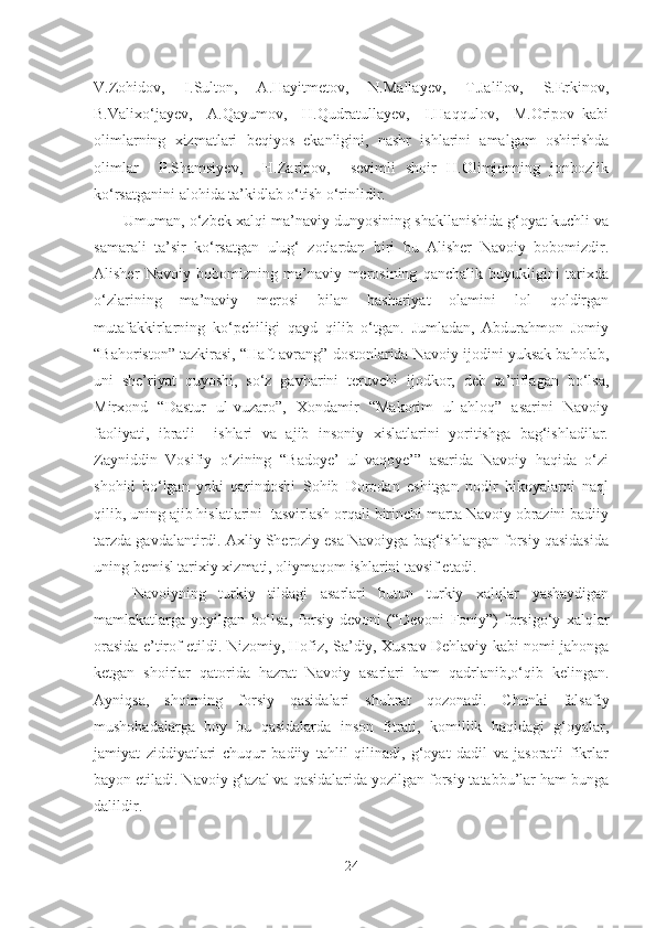 V.Zohidov,   I.Sulton,   A.Hayitmetov,   N.Mallayev,   T.Jalilov,   S.Erkinov,
B.Valixo‘jayev,     A.Qayumov,     H.Qudratullayev,     I.Haqqulov,     M.Oripov   kabi
olimlarning   xizmatlari   beqiyos   ekanligini,   nashr   ishlarini   amalgam   oshirishda
olimlar     P .Shamsiyev,     H.Zaripov,     sevimli   shoir   H.Olimjonning   jonbozlik
ko‘rsatganini alohida ta’kidlab o‘tish o‘rinlidir.
Umuman, o‘zbek xalqi ma’naviy dunyosining shakllanishida g‘oyat kuchli va
samarali   ta’sir   ko‘rsatgan   ulug‘   zotlardan   biri   bu   Alisher   Navoiy   bobomizdir.
Alisher   Navoiy   bobomizning   ma’naviy   merosining   qanchalik   buyukligini   tarixda
o‘zlarining   ma’naviy   merosi   bilan   bashariyat   olamini   lol   qoldirgan
mutafakkirlarning   ko‘pchiligi   qayd   qilib   o‘tgan.   Jumladan,   Abdurahmon   Jomiy
“Bahoriston” tazkirasi, “Haft avrang” dostonlarida Navoiy ijodini yuksak baholab,
uni   she’riyat   quyoshi,   so‘z   gavharini   teruvchi   ijodkor,   deb   ta’riflagan   bo‘lsa,
Mirxond   “Dastur   ul-vuzaro”,   Xondamir   “Makorim   ul-ahloq”   asarini   Navoiy
faoliyati,   ibratli     ishlari   va   ajib   insoniy   xislatlarini   yoritishga   bag‘ishladilar.
Zayniddin   Vosifiy   o‘zining   “Badoye’   ul-vaqoye’”   asarida   Navoiy   haqida   o‘zi
shohid   bo‘lgan   yoki   qarindoshi   Sohib   Dorodan   eshitgan   nodir   hikoyalarni   naql
qilib, uning ajib hislatlarini  tasvirlash orqali birinchi marta Navoiy obrazini badiiy
tarzda gavdalantirdi. Axliy Sheroziy esa Navoiyga bag‘ishlangan forsiy qasidasida
uning bemisl tarixiy xizmati, oliymaqom ishlarini tavsif etadi.
Navoiyning   turkiy   tildagi   asarlari   butun   turkiy   xalqlar   yashaydigan
mamlakatlarga   yoyilgan   bo‘lsa,   forsiy   devoni   (“Devoni   Foniy”)   forsigo‘y   xalqlar
orasida e’tirof etildi. Nizomiy, Hofiz, Sa’diy, Xusrav Dehlaviy kabi nomi jahonga
ketgan   shoirlar   qatorida   hazrat   Navoiy   asarlari   ham   qadrlanib,o‘qib   kelingan.
Ayniqsa,   shoirning   forsiy   qasidalari   shuhrat   qozonadi.   Chunki   falsafiy
mushohadalarga   boy   bu   qasidalarda   inson   fitrati,   komillik   haqidagi   g‘oyalar,
jamiyat   ziddiyatlari   chuqur   badiiy   tahlil   qilinadi,   g‘oyat   dadil   va   jasoratli   fikrlar
bayon etiladi. Navoiy g‘azal va qasidalarida yozilgan forsiy tatabbu’lar ham bunga
dalildir.
24 