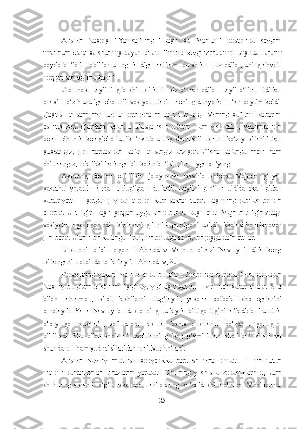 Alisher   Navoiy   “Xamsa”ning   “Layli   va   Majnun”   dostonida   sevgini
tarannum  etadi va shunday bayon qiladi: “qattiq sevgi iztirobidan Laylida harorat
paydo  bo‘ladi,   tabiblar   uning  dardiga  malham   topishdan   ojiz   edilar,   uning  ahvoli
borgan sari og‘irlashadi”.
Ota-onasi   Laylining   boshi   ustida   ilojsiz   o‘tirar   edilar.   Layli   o‘limi   oldidan
onasini o‘z huzuriga chaqirib vasiyat qiladi: mening dunyodan o‘tar paytim keldi.
Qaytish   qilsam   men   uchun   ortiqcha   motam   tutmang.   Mening   vafotim   xabarini
eshitib   zora   g‘aribim   kelar,   u   ulusga   ishq   odatini   namoyish   qilib,   yonimda   jon
berar. Shunda keragicha lutf ko‘rsatib uning sharofatli  jismini  ko‘z yoshlari  bilan
yuvsangiz,   jon   pardasidan   kafan   qilsangiz   arziydi.   O‘sha   kafanga   meni   ham
chirmangiz, toki ikki badanga bir kafan bo‘lsin, bir joyga qo‘ying.
Asarning   davom   ettirilishi   jarayonida   tasvirlanishicha,   Majnun   g‘oyat
xastahol   yotardi.   Birdan   qulog‘iga   nido   kelib   Laylining   o‘lim   oldida   ekanligidan
xabar  yetti.  U yotgan  joyidan qoplon  kabi  sakrab  turdi. Laylining qabilasi  tomon
chopdi.   U   to‘g‘ri   Layli   yotgan   uyga   kirib   bordi.   Layli   endi   Majnun   to‘g‘risidagi
vasiyatni tugallagan edi. Ikkalasining bir-biriga nigohi tushdi. Ikkalasi ham baravar
jon berdi. Ularni bir kafanga o‘rab, bir tobutga solib, bir joyga dafn ettilar.
Dostonni   tadqiq   etgan   T.Ahmedov   Majnun   obrazi   Navoiy   ijodida   keng
ishlanganini alohida ta`kidlaydi [Ahmedov, 80].
Dostonning   yakunlovchi   bobida   bu   g‘am   dostoniga   bardosh   bera   olmagan
Navoiy  bu   g‘am   dostonini   “yig‘lay,   yig‘lay  tugatdim   oxir”   deb  xabar   qiladi.  Shu
bilan   qahramon,   ishqli   kishilarni   ulug‘laydi,   yasama   qalbaki   ishq   egalarini
qoralaydi.   Yana   Navoiy   bu   dostonning   turkiyda   bitilganligini   ta’kidlab,   bu   tilda
o‘qiydigan   xushta’b,   sof   idrokli   kishilar   bahra   olishlarini   ko‘zda   tutganligini
bildiradi.   Shu   bilan   shoir   o‘quvchilarning   ishq   g‘ami   bilan   shod   bo‘lishlari   va
shunda uni ham yod etishlaridan umidvor bo‘ladi.
Alisher   Navoiy   mudhish   voqyelikka   bardosh   bera   olmadi.   U   bir   butun
niqobli qahramonlar obrazlarini yaratadi. Chinning yosh shahzodasi  Farhod, Rum
shohining   asrandi   o‘g‘li   Iskandar,   Farhodning   ko‘kaldoshi   Bahrom,   Mehinbonu,
25 