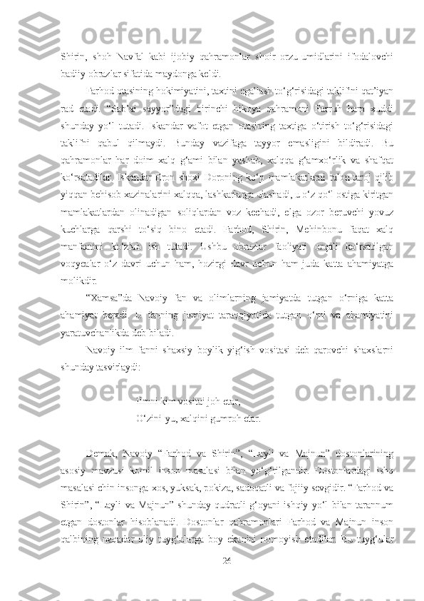 Shirin,   shoh   Navfal   kabi   ijobiy   qahramonlar   shoir   orzu-umidlarini   ifodalovchi
badiiy obrazlar sifatida maydonga keldi.
Farhod otasining hokimiyatini, taxtini egallash to‘g‘risidagi taklifini qat’iyan
rad   etadi.   “Sab’ai   sayyor”dagi   birinchi   hikoya   qahramoni   Farruh   ham   xuddi
shunday   yo‘l   tutadi.   Iskandar   vafot   etgan   otasining   taxtiga   o‘tirish   to‘g‘risidagi
taklifni   qabul   qilmaydi.   Bunday   vazifaga   tayyor   emasligini   bildiradi.   Bu
qahramonlar   har   doim   xalq   g‘ami   bilan   yashab,   xalqqa   g‘amxo‘rlik   va   shafqat
ko‘rsatadilar.   Iskandar   Eron   shoxi   Doroning   ko‘p   mamlakatlarni   talon-taroj   qilib
yiqqan behisob xazinalarini xalqqa, lashkarlarga ulashadi, u o‘z qo‘l ostiga kiritgan
mamlakatlardan   olinadigan   soliqlardan   voz   kechadi,   elga   ozor   beruvchi   yovuz
kuchlarga   qarshi   to‘siq   bino   etadi.   Farhod,   Shirin,   Mehinbonu   faqat   xalq
manfaatini   ko‘zlab   ish   tutadi.   Ushbu   obrazlar   faoliyati   orqali   ko‘rsatilgan
voqyealar   o‘z   davri   uchun   ham,   hozirgi   davr   uchun   ham   juda   katta   ahamiyatga
molikdir.
“Xamsa”da   Navoiy   fan   va   olimlarning   jamiyatda   tutgan   o‘rniga   katta
ahamiyat   beradi.   U   fanning   jamiyat   taraqqiyotida   tutgan   o‘rni   va   ahamiyatini
yaratuvchanlikda deb biladi.
Navoiy   ilm   fanni   shaxsiy   boylik   yig‘ish   vositasi   deb   qarovchi   shaxslarni
shunday tasvirlaydi:
Ilmni kim vositai joh etar,
O‘zini-yu, xalqini gumroh etar.
Demak,   Navoiy   “Farhod   va   Shirin”,   “Layli   va   Majnun”   dostonlarining
asosiy   mavzusi   komil   inson   masalasi   bilan   yo‘g‘rilgandir.   Dostonlardagi   ishq
masalasi chin insonga xos, yuksak, pokiza, sadoqatli va fojiiy sevgidir. “Farhod va
Shirin”,   “Layli   va   Majnun”   shunday   qudratli   g‘oyani   ishqiy   yo‘l   bilan   tarannum
etgan   dostonlar   hisoblanadi.   Dostonlar   qahramonlari   Farhod   va   Majnun   inson
qalbining   naqadar   oliy   tuyg‘ularga   boy   ekanini   nomoyish   etadilar.   Bu   tuyg‘ular
26 