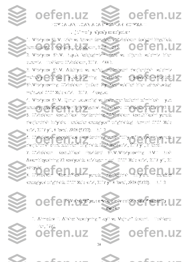 FOYDALANILGAN ADABIYOTLAR RO`YXATI
I . I j t i m o i y - siyosiy adabiyotlar
1. Mirziyoev Sh.M. Erkin va farovon demokratik O‘zbekiston davlatini birgalikda
barpo etamiz. – Toshkent:  O‘zbekiston, 2016. – 32 b.
2. Mirziyoev   Sh.M.   Buyuk   kelajagimizni   mard   va   olijanob   xalqimiz   bilan
quramiz. – Toshkent: O‘zbekiston, 2017. – 488 b.
3. Mirziyoev   Sh.M.   Adabiyot   va   san’at,   madaniyatni   rivojlantirish –xalqimiz
ma’naviy     olamini     yuksaltirishning     mustahkam     poydevoridir.   Prezident
Sh.Mirziyoevning    O‘zbekiston     ijodkor     ziyolilari     vakillari   bilan   uchrashuvdagi
ma’ruzasi G‘G‘ Xalq so‘zi. – 2017. – 4 avgust.
4. Mirziyoev   Sh.M.   Qonun   ustuvorligi   va   inson   manfaatlarini   ta’minlash   –   yurt
taraqqiyoti va xalq farovonligining garovi. – Toshkent:  O‘zbekiston, 2017. – 32 b.
5. O‘zbekiston   Respublikasi   Prezidentining   “O‘zbekiston   Respublikasini   yanada
rivojlantirish   bo‘yicha   Harakatlar   strategiyasi”   to‘g‘risidagi   Farmoni   G‘G‘   Xalq
so‘zi, 2017 yil, 8 fevral. №28 (6722).   – B.1-2
6. O‘zbekiston   Respublikasi   Prezidentining   qarori   “Oliy   ta’lim   tizimini   yanada
rivojlantirish chora-tadbirlari” to‘g‘risida G‘G‘ Xalq so‘zi, 2017 yil, 21 aprel.
7. O‘zbekiston   Respublikasi   Prezidenti   Sh.M.Mirziyoevning   BMT   Bosh
Assambleyasining   72-sessiyasida   so‘zlagan   nutqi     G‘G‘   Xalq   so‘zi,   2017   yil,   20
sentyabr.
8. O‘zbekiston   Respublikasini   yanada   rivojlantirish   bo‘yicha   Harakatlar
strategiyasi to‘g‘risida G‘G‘ Xalq so‘zi, 2017 yil 8 fevral, №28 (6722).  – B.1-2
II.Monografiya, darslik, o`quv qo`llanmalari va badiiy
asarlar
1. Ahmedov   T.   Alisher   Navoiyning   “Layli   va   Majnun”   dostoni.   –   Toshkent:
Fan, 1970.
28 