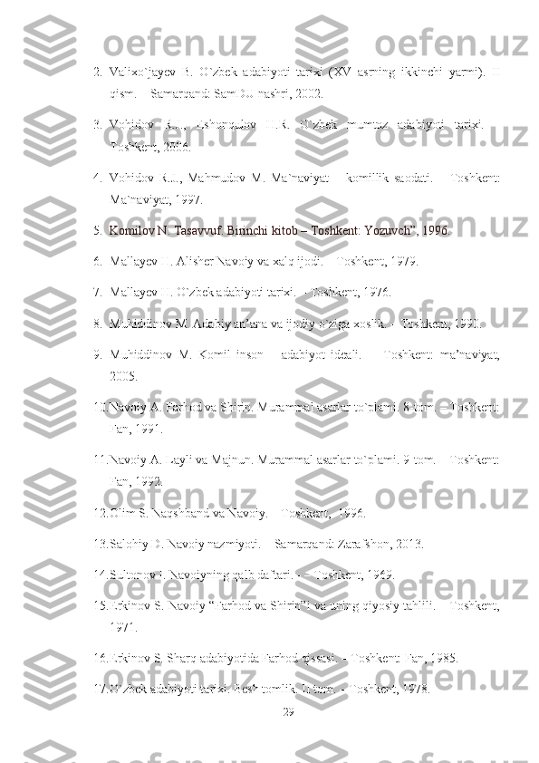 2. Valixo`jayev   B.   O`zbek   adabiyoti   tarixi   (XV   asrning   ikkinchi   yarmi).   II
qism. – Samarqand: SamDU nashri, 2002. 
3. Vohidov   R.J.,   E shonqulov   H.R.   O`zbek   mumtoz   adabiyoti   tarixi.   –
Toshkent ,  2006. 
4. Vohidov   R.J.,   Mahmudov   M.   Ma`naviyat   –   komillik   saodati.   –   Toshkent:
Ma`naviyat, 1997.
5. Komilov N. Tasavvuf. Birinchi kitob – Toshkent: Yozuvch”, 1996.
6. Mallayev H. Alisher Navoiy va xalq ijodi. – Toshkent, 1979.
7. Mallayev H. O`zbek adabiyoti tarixi. – Toshkent, 1976. 
8. Muhiddinov M. Adabiy an’ana va ijodiy o`ziga xoslik. – Toshkent, 1990.
9. Muhiddinov   M.   Komil   inson   –   adabiyot   ideali.   -     Toshkent:   ma’naviyat,
2005.
10. Navoiy A. Farhod va Shirin. Murammal asarlar to`plami. 8-tom. – Toshkent:
Fan, 1991.
11. Navoiy A. Layli va Majnun. Murammal asarlar to`plami. 9-tom. – Toshkent:
Fan, 1992.
12. Olim S. Naqshband va Navoiy. – Toshkent,  1996. 
13. Salohiy D. Navoiy nazmiyoti. – Samarqand: Zarafshon, 2013.
14. Sultonov I. Navoiyning qalb daftari. - – Toshkent, 1969. 
15. E rkinov S. N a voiy “Farhod va Shirin”i va uning qiyosiy tahlili. – Toshkent,
1971. 
16. E rkinov S. Sharq adabiyotida Farhod qissasi. – Toshkent: Fan, 1985. 
17. O`zbek adabiyoti tarixi. Besh tomlik. II tom. – Toshkent, 1978.
29 