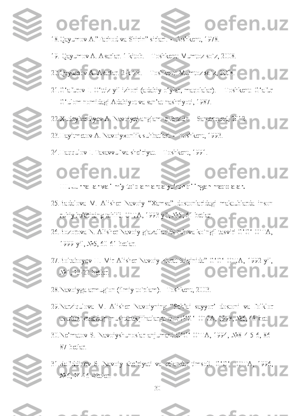 18. Qayumov A.”Farhod va Shirin” sirlari. – Toshkent, 1978.
19.  Qayumov A. Asarlar. 1-kitob. – Toshkent: Mumtoz so`z, 2008.
20. Qayumov A. Asarlar. 2-kitob. – Toshkent: Mumtoz so`z, 2008.
21. G‘afurov I. O‘ttiz yil  izhori  (adabiy o‘ylar, maqolalar). – Toshkent:  G‘afur
G‘ulom nomidagi Adabiyot va san’at nashriyoti, 1987.
22. Xudoyberdiyev  A. Navoiyni anglamoq farzdir. – Samarqand, 2012.
23. Hayitmetov A. Navoiyxonlik suhbatlari. – Toshkent, 1993. 
24. Haqqulov I. Tasavvuf va she’riyat. – Toshkent, 1991. 
III .  Jurnallar va ilmiy to`plamlarda ye’lon qilingan maqolalar. 
25. Badalova   M.   Alisher   Navoiy   “Xamsa”   dostonlaridagi   maktublarda   inson
ruhiy halatining tahlili. O`TA, 1993-yil, №5 ,  61-betlar.
26. Bozorova N. Alisher Navoiy g`azallarida ruh va ko`ngil tasviri G‘G‘ O`TA,
1999-yil, №5 ,  60-61-betlar.
27. Boltaboyev   H.   Mir   Alisher   Navoiy   Fitrat   talqinida”   G‘G‘   O`TA,   1992-yil,
№1 ,  13-22-betlar.
28. Navoi yga  armug`on (ilmiy to`plam). –Toshkent, 2003.
29. Narziqulova   M.   Alisher   Navoiyning   “Sab’ai   sayyor’   dostoni   va   folklor
asarlari orasidagi mushtarak jihatlarga doir G‘G‘  O`TA, 1998, №6 ,  48-bet.
30. Ne’matov   S.   Navoiyshunoslar   anjumani   G‘G‘   O`TA,   1994,   №8   4-5-6,   86-
87-betlar.
31. Rafiddinov   S.   Navoiy   she’riyati   va   qalandar   timsoli.   G‘G‘     O`TA,   1996,
№6 ,  14-16 -betler.
30 