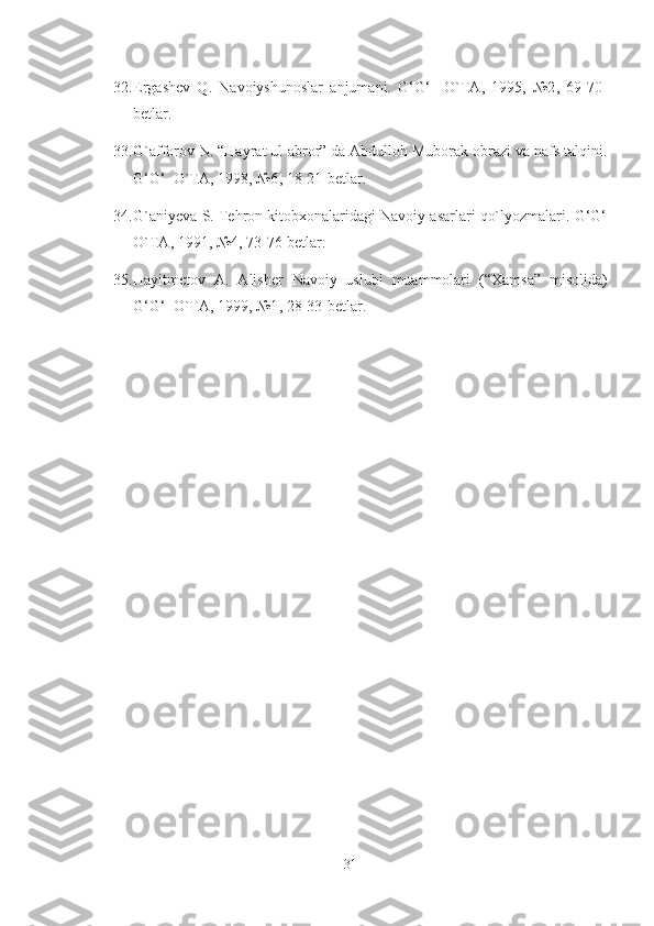 32. E rgashev   Q.   Navoiyshunoslar   anjumani.   G‘G‘     O`TA,   1995,   №2 ,   69-70-
betlar.
33. G`afforov N. “Hayrat ul-abror” da Abdulloh Muborak obrazi va nafs talqini.
G‘G‘  O`TA, 1998, №6 ,  18-21-betlar.
34. G`aniyeva S. Tehron kitobxonalaridagi Navoiy asarlari qo`lyozmalari. G‘G‘
O`TA, 1991, №4 ,  73-76-betlar.
35. Hayitmetov   A.   Alisher   Navoiy   uslubi   muammolari   (“ X amsa”   misolida)
G‘G‘  O`TA, 1999, №1 ,  28-33-betlar. 
31 