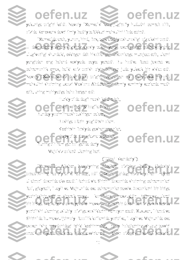 yakuniga   to g ri   keldi.   Navoiy   "Xamsa"si   keng   jug rofiy   hududni   qamrab   olib,ʻ ʻ ʻ
o zida Renessans davri ilmiy-badiiy tafakkuri mahsulini ifoda ettirdi.	
ʻ
"Xamsa"da arab, yunon, hind, fors, turk adabiyotshunosligi o z aksini topdi.	
ʻ
U   davr   adabiyotshunosligining   asosiy   talabi   yangi   asar   yozish   edi.Navoiyning
ulug vorligi  shundaki, eskirgan  deb hisoblangan dostonlarga  murojaat  etib, ularni	
ʻ
yangitdan   eng   baland   saviyada   qayta   yaratdi.   Bu   hodisa   faqat   jasorat   va
qahramonlik   emas,   balki   so z   topish   qiyin   bo lgan   juda   yuksak   bir   xislat   edi.	
ʻ ʻ
Navoiy   "Xamsa"si   o z   davridayoq   to g ri   tushunilgan   edi.   Bu   yuksak   mahorat	
ʻ ʻ ʻ
mahsulini   shoirning ustozi  Mavlono  Abdurahmon Jomiy  samimiy  satrlarda  madh
etib, uning mohiyatiga baho bergan edi:
Turkiy tilda dag i naqsh keldi a jab,	
ʻ
Hatto sehrgarlar bog ladi lab,	
ʻ
Bunday yoqimlinaqsh tushirgan qalam, 
Boshiga ofarin  yog dirsin olam.
ʻ
Kechirsin forsiyda gavhar terganlar,
Dariy tilda dur, g azna terganlar,	
ʻ
Buning tili ham gar bo lganda dariy	
ʻ
Majolsiz qolardi ularning bari.
("Oinai Iskandariy").
"Xamsa"da   Alisher   Navoiyning   ideallari   o zining   badiiy   ifodasini	
ʻ
topadi.Uning haqiqiy do st haqidagi, odil podshoh haqidagi orzu-xayollari "Hayrat	
ʻ
ul-abror" dostnida aks etadi."Farhod via Shirin" dostonida shoirning qahramonlari
faol, g ayratli, "Layli va Majnun"da esa qahramonlar passiv.Dostonlarni bir-biriga	
ʻ
yaqinlashtiruvchi   mushtarak   mavzu   --   komil   inson   mavzusidir.    Bu   mavzu   ularni
bir-biriga bog labgina qomay, balki mavvzuning har bir dostonda o ziga xos tarzda	
ʻ ʻ
yoritilishi ularning uslubiy  o ziiga xosliklarini namoyon etadi. Xususan, "Farod va	
ʻ
Shirin"da bu mavzu ijtimoiy  faoollik ko lamida yoritilsa, "Layli va Majnun"da esa	
ʻ
asosan   ishq   maydonidagi   ichki   kechinmalar,     ruhiy   holatlarning   chuqur   tasviri
orqali   nihoyatda   mahorat   bilan   tasvirlanadi.     Shoir   o zining   "nazirai   benazir"	
ʻ
10 