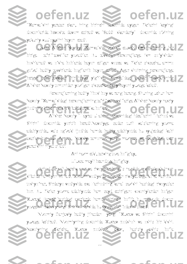 "Xamsa"sini   yaratar   ekan,   ining   birinchi   dostonida   aytgan   fikrlarini   keyingi
dostonlarida   bevosita   davom   ettiradi   va   "Saddi   Iskandariy"     dostonida   o ziningʻ
yakuniy xuulosasiini bayon  etadi.
Hazrat   Alisher   Navoiy   "Xamsa"sini   tashkil   etuvchi   personajlarning   har
biriga     ta’rif-tavsiflar   yozadilar.   Bu   tavsiflar   personajlarga   ism   qo yishdan
ʻ
boshlanadi   va   o sha   boblarda   bayon   etilgan   voqea   va   fikrlar   qisqacha,   ammo	
ʻ
go zal   badiiy   tasvirlarda   bog lanib   bayon   etiladi.   Agar   shoirning   personajlarga	
ʻ ʻ
bergan   ta’rif-tavsiflari   bir   joyga   yig ilsa,   "Xamsa"dagi   asarlar   mazmunining	
ʻ
Alisher Navoiy tomonidan yozilgan qisqacha nasriy bayoni yuzaga keladi.
Personajlarning badiiy libosi boy va rang-barang. Shuning uchun ham
Navoiy "Xamsa"sidagi personajlarning ta’rif va tavsiflariga Alisher Navoiy nasriy
ijodining bir ko rinishi sifatida qaralsa bo ladi. 	
ʻ ʻ
Alisher   Navoiy   "Hayrat   ul-abror"   dostonidagi   ideallarini   "Farhod   va
Shirin"   dostonida   yoritib   beradi.Navoiyga   qadar   turli   xalqlarning   yozma
adabiyotida,   xalq   og zaki   ijodida   hamda   badiiy   adabiyotda   bu   syujetdagi   kabi	
ʻ
asarlar   bor   edi.   Ammo,   Navoiy   tamoman   yangi   mazmun   va   uslubdagi   asar
yaratishni niyat qiladi:
Ani nazm etki, tarxing toza bo lg ay,	
ʻ ʻ
Ulusqa mayli beandoza bo lg ay.	
ʻ ʻ
Farhod   timsoli   barcha   asar   va   rivoyatlarda   xalq   nazdida   mehnatkash   inson
sifatida namoyon bo ladi. Xorazm vodiysida tarqalgan rivoyatlarga ko ra Farhod -	
ʻ ʻ
toshyo nar,   Sirdaryo   vodiysida   esa   Farhodning   kanal   qazishi   haqidagi   rivoyatlar	
ʻ
bor.   Bu   fikrlar   yozma   adabiyotda   ham   qayd   ettirilgan:   sosoniylardan   bo gan	
ʻ
Xusravi   Parvez   haqidagi   asarlarda   hamda   birinchi   bo lib   bu   mavzuda   doston	
ʻ
yozgan Firdavsiyning "Shohnoma"sida bu syujet o z ifodasini topadi. 	
ʻ
Nizomiy   Ganjaviy   badiiy   jihatdan     yangi   "Xusrav   va   Shirin"   dostonini
yuzaga   keltiradi.   Nizomiyning   dostonida   Xusrav   podshoh   va   oshiq   bir   kishi.
Navoiyning   fikricha,   Xusrav   podshoh   ekan,   haqiqiy   oshiq   bo la	
ʻ
11 