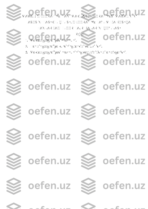 MAVZU:  GEOGRAFIYa  FANI  MAKTAB GEOGRAFIYaSI MAZMUNINI
ASOSINI TAShKIL QILISh. GEOGRAFIYa TA’LIMIDA BOShQA
FANLARDAGI ILGOR TAJRIBALARINI QO‘LLASh
Reja:
1. Maktab geografiyasi mazmuni.
2. Har bir geografiya kursining tarkibi va tuzilishi.
3. Maktab geografiyasi mazmunining vaqt o‘qitish bilan o‘zgarishi . 