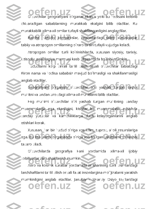 O` q uvchilar   geografiyani   o`rganar   ekan   u   yo k i   bu   h odisani   keltirib
chi q aradigan   sabablarning   murakkab   ekalgini   bilib   oladilar.   Bu
murakkablik xilma-xil omilar tufayli shakllanganligini anglaydilar.
Barcha   h ududiy   komplekslar,   regionlardagi   tabiiy   xususiyatlar
tabiiy va atropogen omillarning o`zaro ta`siri tufayli vujudga keladi.
Atropogen   omillar   turli   ko`rinishlarda,   xususan   siyosiy,   tarixiy,
i q tisodiy, psixologiya mazmuni kasb  q ilgan  h olda bo`lishi mumkin.
H ududlarni   ko`p   q irrali   ta h lil   q ilish   or q ali   o` q uvchilar   tabiatdagi
Biron   narsa   va   h odisa   sababsiz   mavjud   bo`lmasligi   va   shakllanmasligi
anglab etadilar.
Geografiyani   o`rganish   o` q uvchilar   o`zi   yashab   turgan   tash q i
mu h itni va undan uzo q dagi xilma-xil mu h itlarni bilib oladilar.
Eng   mu h imi   o` q uvchilar   o`zi   yashab   turgan   mu h itning   q anday
muammolarga   ega   ekanligini,   kishilar   bu   muammolarni   echishda
q anday   yutu q lar   va   kamchiliklarga   duch   kelayotganlarini   anglab
etishlari kerak.
Xususan,   h ar   bir   h udud   o`ziga   xos   i q lim,   tupro q ,   a h oli   resurslariga
ega. Bu esa ularni o`rganishda o`ziga xos bo`lgan uslublarni   q o`llashni
ta q azo  q iladi.
O` q uvchilarda   geografiya   Fani   yordamida   xilma-xil   ijobiy
q obiliyatlar  h am shakllanish mumkin.
Aero   va   kosmik   suratlar   yordamida   er   sharining   turli   q ismlaridagi
landshaftlarni ta h lil  q ilish or q ali fa q at insonlargina mo``jizalarni yaratish
mumkinligini   anglab   etadilar.   Janubiy   –   SHar q iy   Osiyo   to g` laridagi 