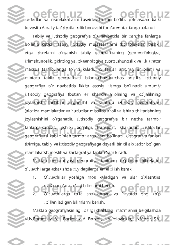 h ududlar   va   mamlakatlarni   tasvirlovchi   fan   bo`lib,   q olmasdan   balki
bevosita Amaliy tad q i q otlar olib boruvchi fundamental fanga aylandi. 
Tabiiy   va   i q tisodiy   geografiya   o`z   navbatida   bir   q ancha   fanlarga
bo`linib   ketadi.   Tabiiy   h ududiy   mujassamlarni   (komplekslar)   tashkil
etga   q ismlarni   o`rganish   tabiiy   geografiyaning   (geomorfologiya,
i q limshunoslik, gidrologiya, okeanologiya tupro q shunoslik va  h .k.)  q ator
maxsus   tarmo q lariga   to` g` ri   keladi.   Bu   fanlar   umumiy   er   bilimi   va
minta q a   tabiiy   geografiyasi   bilan   chambarchas   bo g` li q .   I q tisodiy
geografiya   o`z   navbatida   ikkita   asosiy   q ismga   bo`linadi:   umumiy
i q tisodiy   geografiya   (butun   er   sharida   a h olining   va   xo`jalikning
joylashishi   tarkibini   o`rganish)   va   minta q a   i q tisodiy   geografiyasi
(alo h ida mamlakatlar va  h ududlar misolida a h oli va ishlab chi q arishning
joylashishini   o`rganadi).   I q tisodiy   geografiya   bir   necha   tarmo q
fanlarga-sanoat,   q ishlo q   xo`jaligi,   transport,   sha h arlar,   q ishlo q lar
geografiyasi kabi o`nlab tarmo q larga   h am bo`linadi. Geografiya fanlari
tizimiga, tabiiy va i q tisodiy geografiyaga deyarli bir xil alo q ador bo`lgan
mamlakatshunoslik va kartagrafiya fanlari  h am kiradi.
Maktab   geografiyasi   geografiya   fanining   to`plagan   bilimlarini
o` q uvchilarga etkazishda  q uyidagilarga amal  q ilish kerak.
1. O` q uvchilar   yoshiga   mos   keladigan   va   ular   o`zlashtira
oladigan darajadagi bilimlarni berish.
2. O` q uvchilarga   to`la   shakllangan   va   h ayotda   eng   ko`p
q o`llaniladigan bilimlarni berish.
Maktab geografiyasining   h ozirgi shakldagi mazmunini belgilashda
N.N.Baranskiy,   A.S.   Barkov,   A.A.   Borzov,   A.A.Polovinkin,   I.A.Vitver,   S.V. 