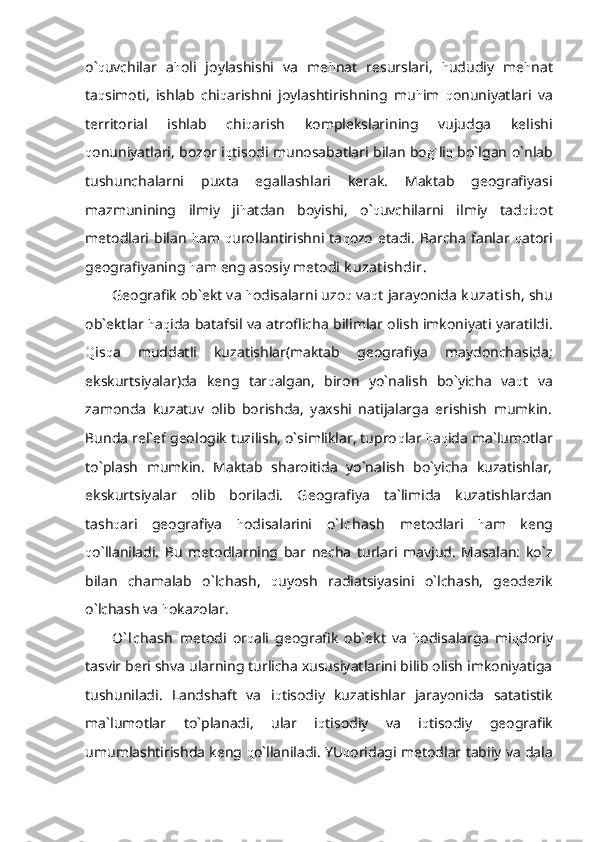 o` q uvchilar   a h oli   joylashishi   va   me h nat   resurslari,   h ududiy   me h nat
ta q simoti,   ishlab   chi q arishni   joylashtirishning   mu h im   q onuniyatlari   va
territorial   ishlab   chi q arish   komplekslarining   vujudga   kelishi
q onuniyatlari, bozor i q tisodi munosabatlari bilan bo g` li q   bo`lgan o`nlab
tushunchalarni   puxta   egallashlari   kerak.   Maktab   geografiyasi
mazmunining   ilmiy   ji h atdan   boyishi,   o` q uvchilarni   ilmiy   tad q i q ot
metodlari   bilan   h am   q urollantirishni  ta q ozo   etadi.   Barcha   fanlar   q atori
geografiyaning  h am eng asosiy metodi  k uzat ishdir .
Geografik ob`ekt va  h odisalarni uzo q  va q t jarayonida  k uzat ish , shu
ob`ektlar   h a q ida batafsil va atroflicha bilimlar olish imkoniyati yaratildi.
Q is q a   muddatli   kuzatishlar(maktab   geografiya   maydonchasida;
ekskurtsiyalar)da   keng   tar q algan,   biron   yo`nalish   bo`yicha   va q t   va
zamonda   kuzatuv   olib   borishda,   yaxshi   natijalarga   erishish   mumkin.
Bunda rel`ef geologik tuzilish, o`simliklar, tupro q lar  h a q ida ma`lumotlar
to`plash   mumkin.   Maktab   sharoitida   yo`nalish   bo`yicha   kuzatishlar,
ekskurtsiyalar   olib   boriladi.   Geografiya   ta`limida   kuzatishlardan
tash q ari   geografiya   h odisalarini   o` lchash   metodlari   h am   keng
q o`llaniladi.   Bu   metodlarning   bar   necha   turlari   mavjud.   Masalan:   ko`z
bilan   chamalab   o`lchash,   q uyosh   radiatsiyasini   o`lchash,   geodezik
o`lchash va  h okazolar.
O` lchash   metodi   or q ali   geografik   ob`ekt   va   h odisalarga   mi q doriy
tasvir beri shva ularning turlicha xususiyatlarini bilib olish imkoniyatiga
tushuniladi.   Landshaft   va   i q tisodiy   kuzatishlar   jarayonida   satatistik
ma`lumotlar   to`planadi,   ular   i q tisodiy   va   i q tisodiy   geografik
umumlashtirishda keng  q o`llaniladi. YU q oridagi metodlar tabiiy va dala 