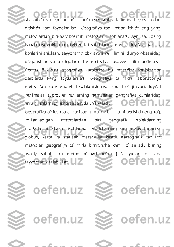 sharoitida  h am  q o`llaniladi. Ulardan geografiya ta`limida ta qq oslab dars
o`tishda   h am   foydalaniladi.   Geografiya   tad q i q otlari   ichida   eng   yangi
metodlardan   biri- aerok osmik   metodlari   h isoblanadi.   Ayni q sa,   h ozirgi
kunda   materiklarning   tektonik   tuzilishlarini,   mu h im   foydala   q azilma
konlarini  ani q lash,   sayyoramiz   ob- h avosi   va   i q limini,  dunyo   okeanidagi
o`zgarishlar   va   bosh q alarni   bu   metodsiz   tasavvur   q ilib   bo`lmaydi.
Demak   8-9   sinf   geografiya   kurslarida   bu   metodlar   natijalaridan
darslarda   keng   foydalaniladi.   Geografiya   ta`limida   laborat oriy a
metodidan   h am   unumli   foydalanish   mumkin.   To g`   jinslari,   foydali
q azilmalar,   tupro q lar,   suvlarning   namunalari   geografiya   kurslaridagi
amaliy ishlarni uyushtirshda juda  q o`l keladi. 
Geografiya o` q itishda er   h a q idagi umumiy bilimlarni berishda eng ko`p
q o`llaniladigan   metodlardan   biri   geografik   ob`ektlarning
modellarini q o`llash   h isoblanadi.   Modellarning   eng   asosiy   turlariga:
globus,   karta   va   statistik   materiallar   kiradi.   Kartografik   tad q i q ot
metodlari   geografiya   ta`limida   birmuncha   kam   q o`llaniladi,   buning
asosiy   sababi   bu   metod   o` q uvchilardan   juda   yu q ori   darajada
tayyorgarlik talab  q iladi. 