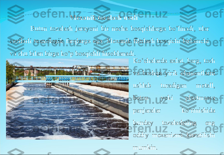 Mexanik tozalash usuli
              Butun  tozalash  jarayoni  bir  necha  bosqichlarga  bo’linadi,  ular 
sezilarli  texnologik  farqlarga  ega.  Mexanik  filtrlash  bosqichi  birlamchi 
va shu bilan birga ko’p bosqichli hisoblanadi.
Ko’chalarda  axlat,  barg,  tosh 
va  boshqa  yirik  elementlarni 
ushlab  turadigan  metall, 
beton  yoki  plastmassa 
panjaralar  ko’rinishida 
bunday  tozalashning  eng 
oddiy  mexanizmi  kuzatilishi 
mumkin. 