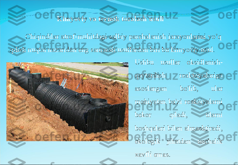 Kimyoviy va termik tozalash usuli
              Chiqindilar  atrof-muhitdagi  salbiy  parchalanish  jarayonlarini  yo’q 
qilish nuqtai nazaridan eng samarali usullardan biri bu kimyoviy usul. 
Ushbu  usullar  oksidlanish-
qaytarilish  reaktsiyalariga 
asoslangan  bo'lib,  ular 
mohiyatan  ba'zi  reaksiyalarni 
bekor  qiladi,  ularni 
boshqalari  bilan  almashtiradi, 
ekologik  jihatdan  unchalik 
xavfli emas.  