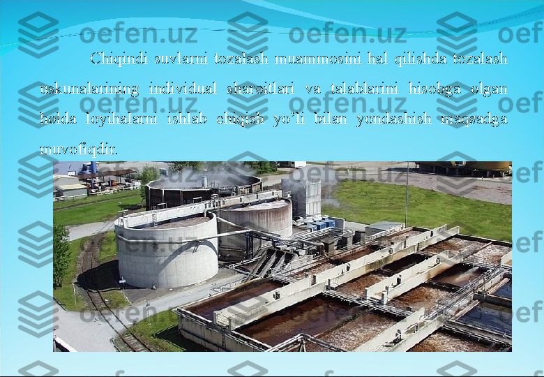 Chiqindi  suvlarni  tozalash  muammosini  hal  qilishda  tozalash 
uskunalarining  individual  sharoitlari  va  talablarini  hisobga  olgan 
holda  loyihalarni  ishlab  chiqish  yo’li  bilan  yondashish  maqsadga 
muvofiqdir. 