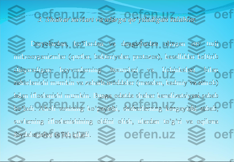 Daryolardan,  ko’llardan  va  dengizlardan  olingan  suv  turli 
mikroorganizmlar  (qurtlar,  bakteriyalar,  protozoa),  kasalliklar  keltirib 
chiqaradigan  hayvonlarning  tuxumlari  va  lichinkalari  bilan 
zaharlanishi mumkin va zaharli moddalar (masalan, kadmiy va simob) 
bilan  ifloslanishi  mumkin.  Bunga  odatda  shahar  kanalizatsiyasi  sabab 
bo’ladi.  Aholi  sonining  ko’payishi,  shaharlarning  kengayishi  sabab, 
suvlarning  ifloslanishining  oldini  olish,  ulardan  to’g’ri  va  oqilona 
foydalanishni ta’lab qiladi.  3. Shahar suvlari va ularga qo’yiladigan talablar. 