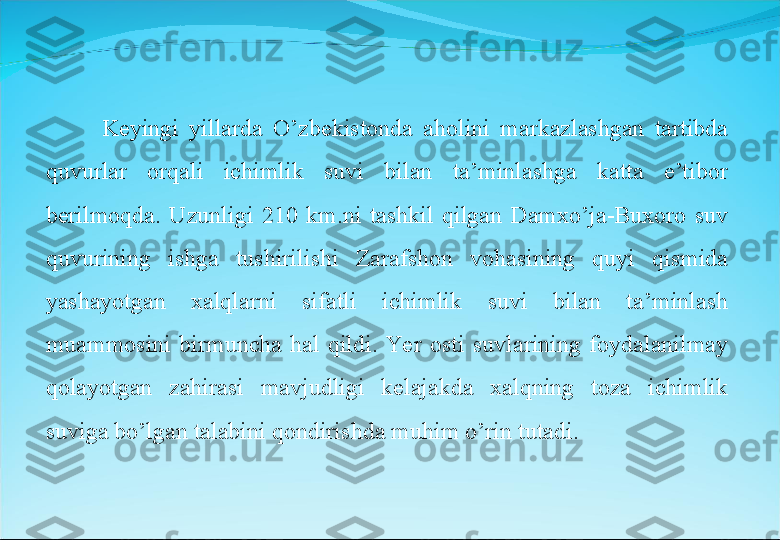 Keyingi  yillarda  O’zbekistonda  aholini  markazlashgan  tartibda 
quvurlar  orqali  ichimlik  suvi  bilan  ta’minlashga  katta  e’tibor 
berilmoqda.  Uzunligi  210  km.ni  tashkil  qilgan  Damxo’ja-Buxoro  suv 
quvurining  ishga  tushirilishi  Zarafshon  vohasining  quyi  qismida 
yashayotgan  xalqlarni  sifatli  ichimlik  suvi  bilan  ta’minlash 
muammosini  birmuncha  hal  qildi.  Ye r  osti  suvlarining  foydalanilmay 
qolayotgan  zahirasi  mavjudligi  kelajakda  xalqning  toza  ichimlik 
suviga bo’lgan talabini qondirishda muhim o’rin tutadi. 