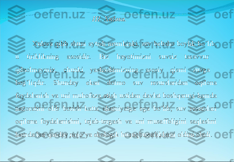 Xulosa  qilib  shuni  aytish  mumkinki,  suv  bebaho  boylik  bo’lib, 
u  tiriklikning  asosidir.  Biz  hayotimizni  suvsiz  tasavvur   
qilaolmaymiz,  chunki  yashashimizning  asosiy  qismi  suvga   
bog’liqdir.  Shunday  ekan  doimo  suv  resurslaridan  oqilona 
foydalanish  va  uni  muhofaza  etish  ustidan  davlat  boshqaruvi  hamda 
nazoratini  olib  borish  katta  ahamiyatga  ega  bo’lib,  suv  resurslari 
oqilona  foydalanishni,  tejab-tergash  va  uni  musaffoligini  saqlashni 
hamda har qanday nojo’ya ekologik huquqbuzarliklarni oldini oladi. III. Xulosa. 