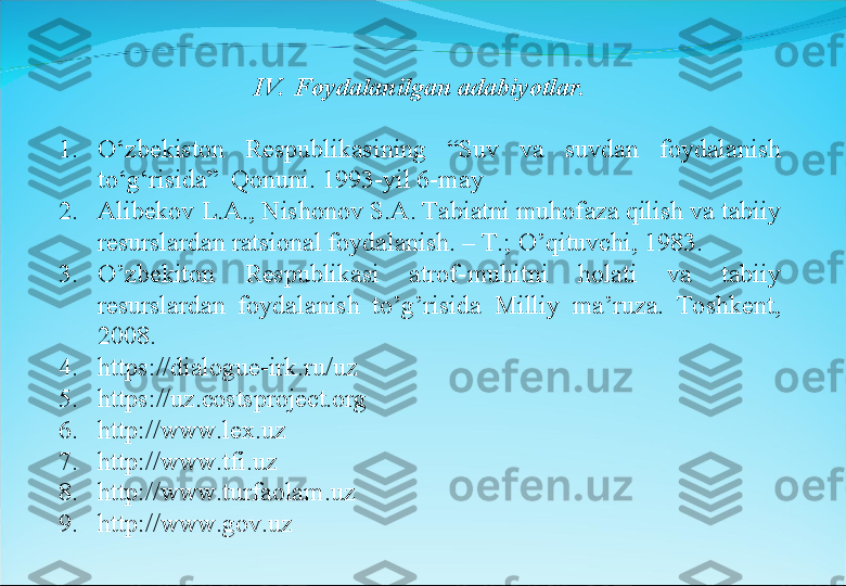 1. O‘zbekiston  Respublikasining  “Suv  va  suvdan  foydalanish 
to‘g‘risida”  Qonuni. 1993-yil 6-may
2. Alibekov L.A., Nishonov S.A. Tabiatni muhofaza qilish va tabiiy 
resurslardan ratsional foydalanish. – T.; O’qituvchi, 1983.
3. O’zbekiton  Respublikasi  atrof-muhitni  holati  va  tabiiy 
resurslardan  foydalanish  to’g’risida  Milliy  ma’ruza.  Toshkent, 
2008.
4. https://dialogue-irk.ru/uz
5. https://uz.costsproject.org
6. http://www.lex.uz
7. http://www.tfi.uz
8. http://www.turfaolam.uz
9. http://www.gov.uz IV.  Foydalanilgan adabiyotlar. 