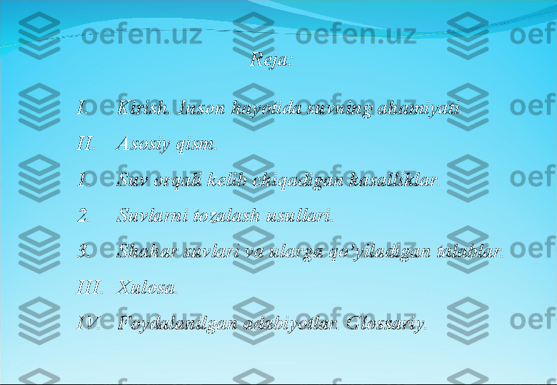 Reja:
I. Kirish. Inson hayotida suvning ahamiyati.
II. Asosiy qism.
1. Suv orqali kelib chiqadigan kasalliklar.
2. Suvlarni tozalash usullari.
3. Shahar suvlari va ularga qo’yiladigan talablar.
III. Xulosa.
IV. Foydalanilgan adabiyotlar. Glossariy. 