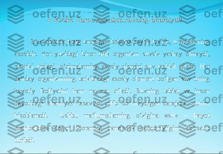 Suv  tabiatda  keng  tarqalgan  bebaho  boylik  bo’lib,  u  tiriklikning 
asosidir.  Ye r  yuzidagi  biror  tirik  organizm  suvsiz  yashay  olmaydi, 
chunki  undagi  to’qimalarning  asosiy  qismini  suv  tashkil  qiladi.  Har 
qanday  organizmning  tarkibidagi  asosiy  element  bo’lgan  suv  uning 
hayotiy  faoliyatini  ham  nazorat  qiladi.  Suvning  tabiat  va  inson 
hayotidagi  ahamiyati  tasavvur  qilib  bo’lmaydigan  darajada  muhim 
hisoblanadi.    Ushbu  ma’lumotlarning  o’zigina  «suv  –  hayot 
manbaidir»   degan  iboraning  qanchalik  haqqoniyligini  ko’rsatib 
turibdi.  I. Kirish. Inson hayotida suvning ahamiyati. 