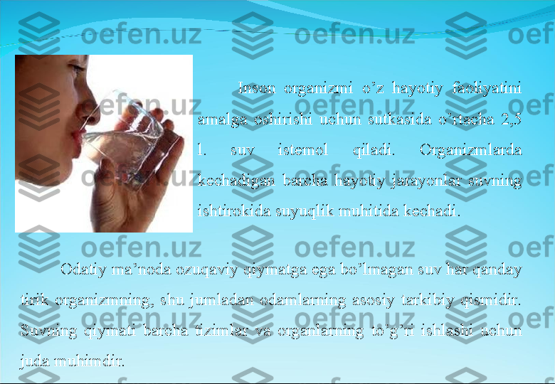 Inson  organizmi  o’z  hayotiy  faoliyatini 
amalga  oshirishi  uchun  sutkasida  o’rtacha  2,5 
l.  suv  istemol  qiladi.  Organizmlarda 
kechadigan  barcha  hayotiy  jarayonlar  suvning 
ishtirokida suyuqlik muhitida kechadi. 
Odatiy ma’noda ozuqaviy qiymatga ega bo’lmagan suv har qanday 
tirik  organizmning,  shu  jumladan  odamlarning  asosiy  tarkibiy  qismidir. 
Suvning  qiymati  barcha  tizimlar  va  organlarning  to’g’ri  ishlashi  uchun 
juda muhimdir. 