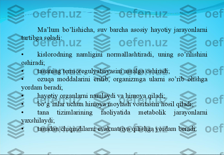 Ma’lum  bo’lishicha,  suv  barcha  asosiy  hayotiy  jarayonlarni 
tartibga soladi:
• kislorodning  namligini  normallashtiradi,  uning  so’rilishini 
oshiradi;
• tananing termoregulyatsiyasini amalga oshiradi;
• ozuqa  moddalarini  eritib,  organizmga  ularni  so’rib  olishga 
yordam beradi;
• hayotiy organlarni namlaydi va himoya qiladi;
• bo’g’inlar uchun himoya moylash vositasini hosil qiladi;
• tana  tizimlarining  faoliyatida  metabolik  jarayonlarni 
yaxshilaydi;
• tanadan chiqindilarni evakuatsiya qilishga yordam beradi. 