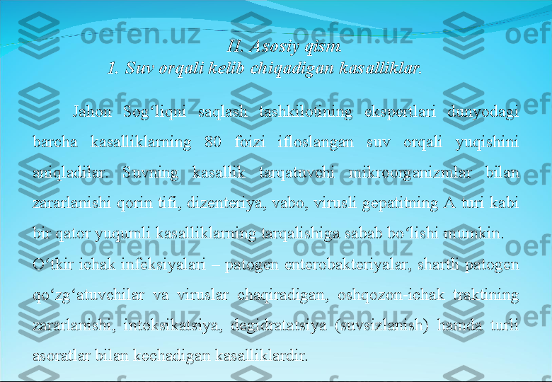 Jahon  Sog liqni  saqlash  tashkilotining  ekspertlari  dunyodagi ʻ
barcha  kasalliklarning  80  foizi  ifloslangan  suv  orqali  yuqishini 
aniqladilar.  Suvning  kasallik  tarqatuvchi  mikroorganizmlar  bilan 
zararlanishi qorin tifi, dizenteriya, vabo, virusli gepatitning A  turi kabi 
bir qator yuqumli kasalliklarning tarqalishiga sabab bo lishi mumkin.	
ʻ
O tkir  ichak  infeksiyalari  –  patogen  enterobakteriyalar,  shartli  patogen 	
ʻ
qo zg atuvchilar  va  viruslar  chaqiradigan,  oshqozon-ichak  traktining 
ʻ ʻ
zararlanishi,  intoksikatsiya,  degidratatsiya  (suvsizlanish)  hamda  turli 
asoratlar bilan kechadigan kasalliklardir. II. Asosiy qism.
1. Suv orqali kelib chiqadigan kasalliklar. 