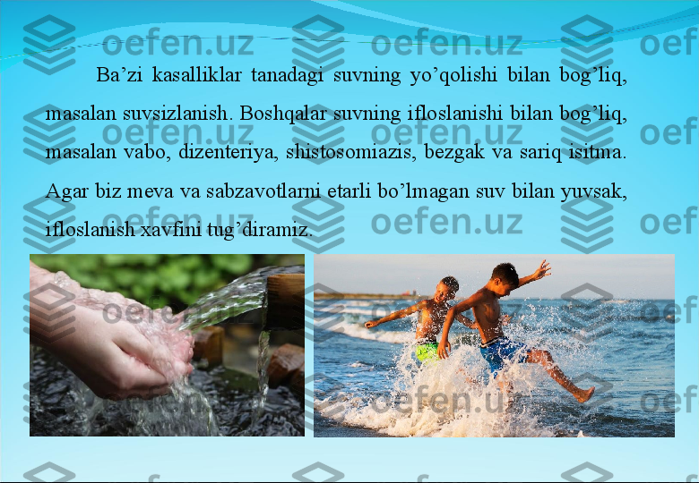 Ba’zi  kasalliklar  tanadagi  suvning  yo’qolishi  bilan  bog’liq, 
masalan suvsizlanish. Boshqalar suvning ifloslanishi bilan bog’liq, 
masalan  vabo,  dizenteriya,  shistosomiazis,  bezgak  va  sariq  isitma. 
Agar biz meva va sabzavotlarni etarli bo’lmagan suv bilan yuvsak, 
ifloslanish xavfini tug’diramiz.  