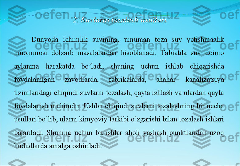 Dunyoda  ichimlik  suvining,  umuman  toza  suv  yetishmaslik 
muommosi  dolzarb  masalalardan  hisoblanadi.  Tabiatda  suv  doimo 
aylanma  harakatda  bo’ladi,  shuning  uchun  ishlab  chiqarishda 
foydalanilgan  zavodlarda,  fabrikalarda,  shahar  kanalizatsiya 
tizimlaridagi chiqindi suvlarni tozalash, qayta ishlash va ulardan qayta 
foydalanish muhimdir. Ushbu chiqindi suvlarni tozalashning bir necha 
usullari bo’lib, ularni kimyoviy tarkibi o’zgarishi bilan tozalash ishlari 
bajariladi.  Shuning  uchun  bu  ishlar  aholi  yashash  punktlaridan  uzoq 
hududlarda amalga oshiriladi.  2. Suvlarni tozalash usullari. 