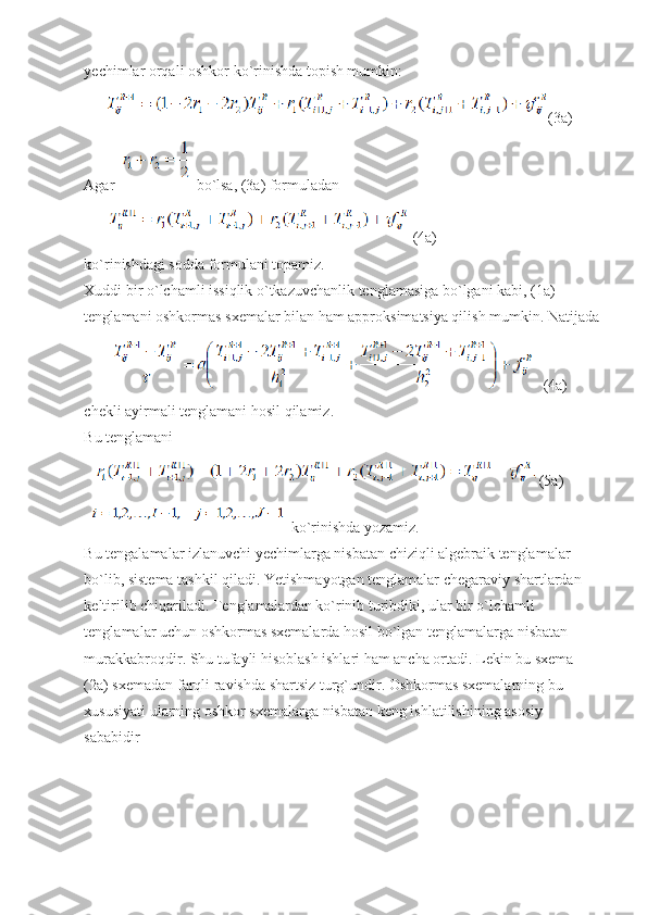 yechimlar orqali oshkor ko`rinishda topish mumkin:
(3a)
Agar   bo`lsa, (3a) formuladan
(4a)
ko`rinishdagi sodda formulani topamiz.
Xuddi bir o`lchamli issiqlik o`tkazuvchanlik tenglamasiga bo`lgani kabi, (1a) 
tenglamani oshkormas sxemalar bilan ham approksimatsiya qilish mumkin. Natijada
(4a)
chekli ayirmali tenglamani hosil qilamiz.
Bu tenglamani 
(5a)
  ko`rinishda yozamiz.
Bu tengalamalar izlanuvchi yechimlarga nisbatan chiziqli algebraik tenglamalar 
bo`lib, sistema tashkil qiladi. Yetishmayotgan tenglamalar chegaraviy shartlardan 
keltirilib chiqariladi. Tenglamalardan ko`rinib turibdiki, ular bir o`lchamli 
tenglamalar uchun oshkormas sxemalarda hosil bo`lgan tenglamalarga nisbatan 
murakkabroqdir. Shu tufayli hisoblash ishlari ham ancha ortadi. Lekin bu sxema 
(2a) sxemadan farqli ravishda shartsiz turg`undir. Oshkormas sxemalarning bu 
xususiyati ularning oshkor sxemalarga nisbatan keng ishlatilishining asosiy 
sababidir 