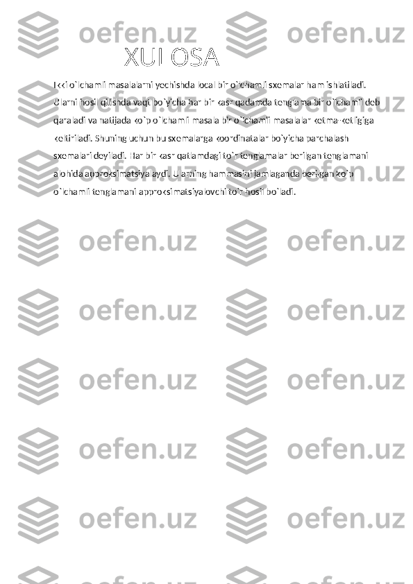                               XULOSA
Ikki o`lchamli masalalarni yechishda local bir o`lchamli sxemalar ham ishlatiladi. 
Ularni hosil qilishda vaqt bo`yicha har bir kasr qadamda tenglama bir o`lchamli deb 
qaraladi va natijada ko`p o`lchamli masala bir o`lchamli masalalar ketma-ketligiga 
keltiriladi. Shuning uchun bu sxemalarga koordinatalar bo`yicha parchalash 
sxemalari deyiladi. Har bir kasr qatlamdagi to`r tenglamalar berilgan tenglamani 
alohida approksimatsiyalaydi. Ularning hammasini jamlaganda berilgan ko`p 
o`lchamli tenglamani approksimatsiyalovchi to`r hosil bo`ladi. 