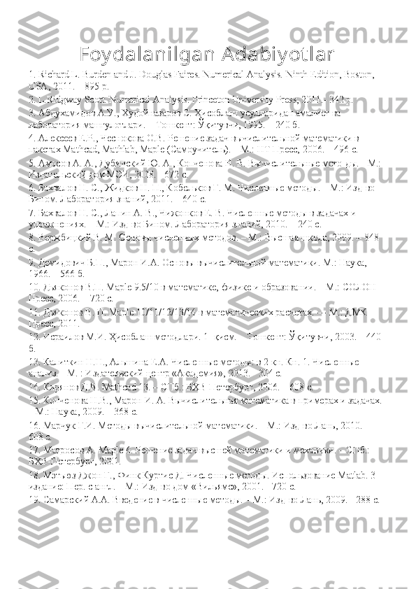 Foy dalanilgan Adabiy ot lar
1. Richard L. Burden and J. Douglas Faires. Numerical Analysis. Ninth Edition, Boston, 
USA, 2011. – 895 p. 
2. L.Ridgway Scott. Numerical Analysis. Princeton University Press, 2011.- 342 p. 
3.  Абдухамидов   А . У .,  Худойназаров   С .  Ҳисоблаш   усуларидан   амалиёт   ва  
лаборатория   машғулотлари . –  Тошкент :  Ўқитувчи , 1995. – 240  б . 
4. Алексеев Е.Р., Чеснокова О.В. Решение задач вычислитеrной математики в 
пакетах Mathcad, Mathlab, Maple (Самоучитеr). – М.: НТ Пресс, 2006. – 496 с. 
5. Амосов А. А., Дубинский Ю. А., Копченова Н. В. Вычислитеrные мето-ды. - М.: 
Издатеrский дом МЭИ, 2008. - 672 с. 
6. Бахвалов Н. С., Жидков Н. П., Кобеrков Г. М. Численные методы. – М.: Изд-во 
Бином. Лаборатория знаний, 2011. – 640 с. 
7. Бахвалов Н. С., Лапин А. В., Чижонков Е. В. Численные методы в задачах и 
упражнениях. – М.: Изд-во Бином. Лаборатория знаний, 2010. – 240 с. 
8. Вержбицкий В. М. Основы численных методов. – М.: Высшая школа, 2009. – 848 
с. 
9. Демидович Б.П., Марон И.А. Основы вычислитеrной математики. М.: Наука, 
1966. – 566 б. 
10. Дьяконов В.П. Maple 9.5/10 в математике, физике и образовании. – М.: СОЛОН-
Пресс, 2006. – 720 с. 
11. Дьяконов В. П. Maple 10/11/12/13/14 в математических расчетах. — М.: ДМК-
Пресс, 2011. 
12. Исраилов М.И. Ҳисоблаш методлари. 1- қисм. – Тошкент: Ўқитувчи, 2003. – 440 
б. 
13. Калиткин Н.Н., Аrшина Е.А. Численные методы: в 2 кн. Кн. 1. Численные 
анализ. - М. : Издатеrский центр «Академия», 2013. - 304 с. 
14. Кирянов Д.В. Mathcad 13. – СПб.: БХВ-Петербург, 2006. – 608 с. 
15. Копченова Н.В., Марон И. А. Вычислитеrная математика в примерах и задачах. 
– М.: Наука, 2009. – 368 с. 
16. Марчук Г.И. Методы вычислитеrной математики. – М.: Изд-во Лань, 2010. – 
608 с. 
17. Матросов А. Maple 6. Решение задач высшей математики и механики. – СПб.: 
БХВ-Петербург, 2001. 
18. Мэтьюз Джон Г., Финк Куртис Д. Численные методы. Испоrзование Matlab. 3-
издание: Пер. с англ. – М.: Изд-во дом «Виrямс», 2001. - 720 с. 
19. Самарский А.А. Введение в численные методы. – М.: Изд-во Лань, 2009. - 288 с.  