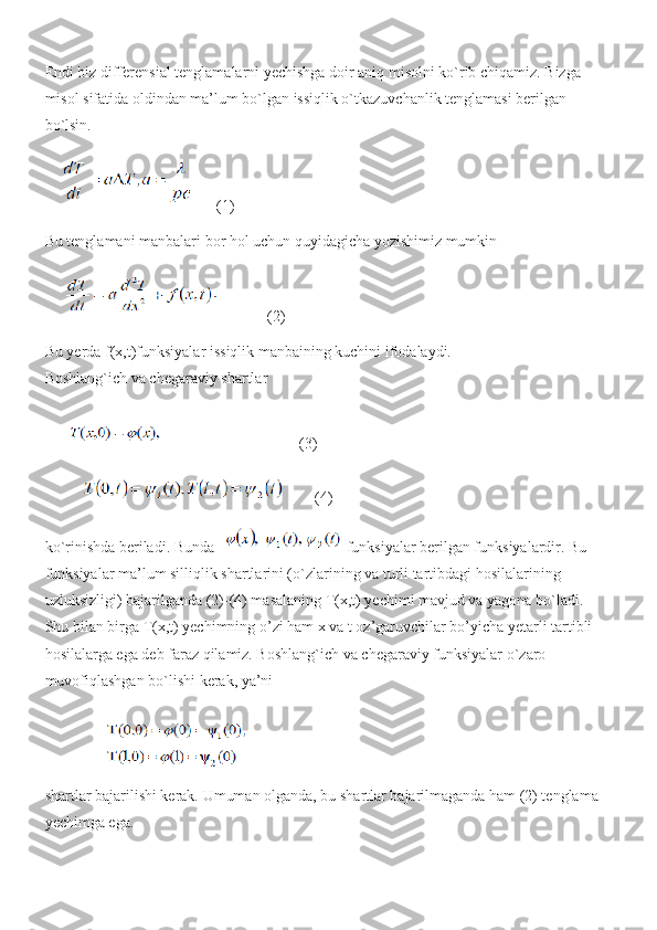 Endi biz differensial tenglamalarni yechishga doir aniq misolni ko`rib chiqamiz. Bizga 
misol sifatida oldindan ma’lum bo`lgan issiqlik o`tkazuvchanlik tenglamasi berilgan 
bo`lsin.
(1)
Bu tenglamani manbalari bor hol uchun quyidagicha yozishimiz mumkin
(2)
Bu yerda f(x,t)funksiyalar issiqlik manbaining kuchini ifodalaydi. 
Boshlang`ich va chegaraviy shartlar
(3)
(4)
ko`rinishda beriladi. Bunda   funksiyalar berilgan funksiyalardir. Bu 
funksiyalar ma’lum silliqlik shartlarini (o`zlarining va turli tartibdagi hosilalarining 
uzluksizligi) bajarilganda (2)-(4) masalaning T(x,t) yechimi mavjud va yagona bo`ladi. 
Shu bilan birga T(x,t) yechimning o’zi ham x va t oz’garuvchilar bo’yicha yetarli tartibli 
hosilalarga ega deb faraz qilamiz. Boshlang`ich va chegaraviy funksiyalar o`zaro 
muvofiqlashgan bo`lishi kerak, ya’ni
shartlar bajarilishi kerak. Umuman olganda, bu shartlar bajarilmaganda ham (2) tenglama 
yechimga ega. 