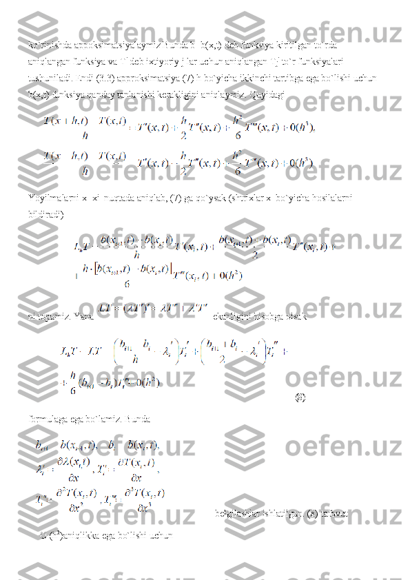 ko`rinishda appoksimatsiyalaymiz Bunda b=b(x,t) deb funksiya kiritilgan to`rda 
aniqlangan funksiya va T i
 deb ixtiyoriy j lar uchun aniqlangan T
j i
 to`r funksiyalari 
tushuniladi. Endi (3.3) approksimatsiya (7) h bo`yicha ikkinchi tartibga ega bo`lishi uchun 
b(x,t) funksiya qanday tanlanishi kerakligini aniqlaymiz.  Quyidagi
Yoyilmalarni x=xi  nuqtada aniqlab, (7) ga qo`ysak (shtrixlar x  bo`yicha hosilalarni 
bildiradi)
ni topamiz. Yana   ekanligini hisobga olsak
(8)
formulaga ega bo`lamiz. Bunda
 belgilashlar ishlatilgan. (8) tafovut
     O (h 2
)aniqlikka ega bo`lishi uchun  