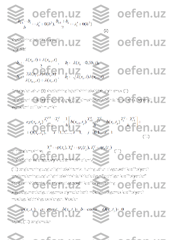 (9)
shartlarining bajarilishi yetarli.
Quyidagi
funksiyalar uchun (5) shartlarining bajarilishini tekshirish qiyin emas. (1)
 tenglamani chekli ayirmali tenglama bilan almashtiramiz. Bunda har xil chekli ayirmali 
sxemalarni qo`llash mumkin
(10)
to`r tenglamasini va    (11) 
boshlang`ich va chegaraviy shartlarni hosil qilamiz.
(10) tenglamaning turg`unligini tekshiramiz. Buning uchun o`zgaruvchi koeffitsiyentli 
tenglamalarning turg`unligini tekshirishda ishlatiladigan “qotirilgan koeffitsiyentlar” 
prinsipini ishlatamiz. Bu prinsip o`zgaruvchi koeffitsiyentlarning  
x va t argumentlariga o`zgarmas qiymatlar berib masalani o`zgarmas koeffitsiyentli 
masalaga keltirishga asoslangan.  Masalan
bo`lsa, (10) tenglamadan  