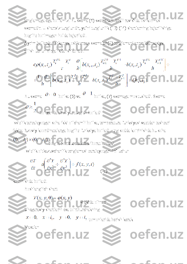 tenglamaga ega bo`lamiz. Bu sxema (6) sxemadan farqli ravishda oshkormas 
sxemadir. U shartsiz turg`undir, ya’ni turg`unlik (12)-(14) shartlarning bajarilishiga 
bog`liq bo`lmagan holda bajariladi.
Ayrim hollarda oshkor va oshkormas sxemalar (1) tenglamani approksimatsiya 
qilish uchun birgalikda ishlatiladi:
Bu sxema    bo`lsa (5) va   bo`lsa, (7) sxemaga mos tushadi. Sxema
 bo`lganda absolyut turg`un bo`ladi
Issiqlik tarqalayotgan soha ikki o`lchamli bo`lsa, temperatura funksiyasi vaqtdan tashqari 
ikkita fazoviy koordinatalarga bog`liq funksiya bo`ladi. Eng sodda ko`rinishda bu soha
 to`g`ri to`rtburchakdan iborat bo`ladi. 
Issiqlik o`tkazuvchanlik tenglamasi qaralayotgan hol uchun
(1a)
ko`rinishda bo`ladi. 
Boshlang`ich shart
 shaklda olinadi 
Chegaraviy shartlarni esa to`rtburchakning
 tomonlarida berish kerak 
Masalan 