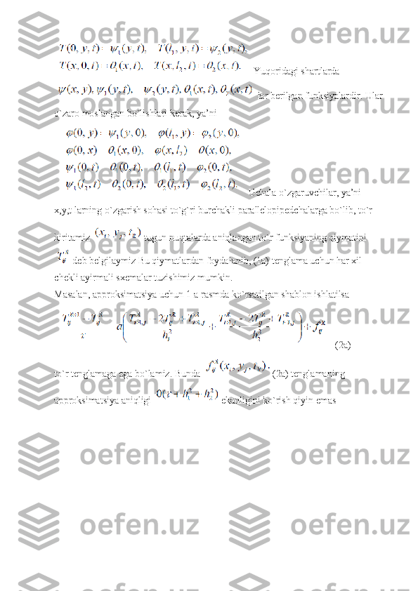  Yuqoridagi shartlarda 
 lar berilgan funksiyalardir. Ular 
o`zaro moslangan bo`lishlari kerak, ya’ni 
 Uchala o`zgaruvchilar, ya’ni 
x,y,t larning o`zgarish sohasi to`g`ri burchakli parallelopipedchalarga bo`lib, to`r 
kiritamiz   tugun nuqtalarda aniqlangan to`r funksiyaning qiymatini 
 deb belgilaymiz Bu qiymatlardan foydalanib, (1a) tenglama uchun har xil 
chekli ayirmali sxemalar tuzishimiz mumkin.
Masalan, approksimatsiya uchun 1-a rasmda ko`rsatilgan shablon ishlatilsa
(2a)
to`r tenglamaga ega bo`lamiz. Bunda   (2a) tenglamaning 
approksimatsiya aniqligi   ekanligini ko`rish qiyin emas 