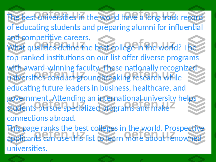 The best universities in the world have a long track record 
of educating students and preparing alumni for influential 
and competitive careers.
What qualities define the best college in the world? The 
top-ranked institutions on our list offer diverse programs 
with award-winning faculty. These nationally recognized 
universities conduct groundbreaking research while 
educating future leaders in business, healthcare, and 
government. Attending an international university helps 
students pursue specialized programs and make 
connections abroad.
This page ranks the best colleges in the world. Prospective 
applicants can use this list to learn more about renowned 
universities. 