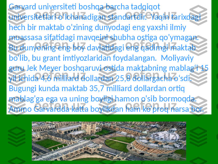 Garvard universiteti boshqa barcha tadqiqot 
universitetlari oʻlchanadigan standartdir.  Yaqin tarixdagi 
hech bir maktab o'zining dunyodagi eng yaxshi ilmiy 
muassasa sifatidagi mavqeini shubha ostiga qo'ymagan.  
Bu dunyoning eng boy davlatidagi eng qadimgi maktab 
bo'lib, bu grant imtiyozlaridan foydalangan.  Moliyaviy 
guru Jek Meyer boshqaruvi ostida maktabning mablag‘i 15 
yil ichida 4,6 milliard dollardan 25,8 dollargacha o‘sdi.  
Bugungi kunda maktab 35,7 milliard dollardan ortiq 
mablag'ga ega va uning boyligi hamon o'sib bormoqda.  
Ammo Garvardda katta boylikdan ham ko'proq narsa bor. 