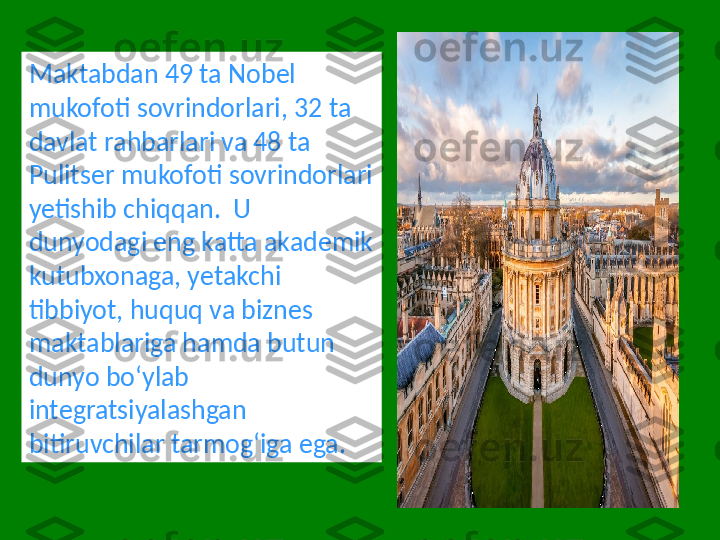 Maktabdan 49 ta Nobel 
mukofoti sovrindorlari, 32 ta 
davlat rahbarlari va 48 ta 
Pulitser mukofoti sovrindorlari 
yetishib chiqqan.  U 
dunyodagi eng katta akademik 
kutubxonaga, yetakchi 
tibbiyot, huquq va biznes 
maktablariga hamda butun 
dunyo boʻylab 
integratsiyalashgan 
bitiruvchilar tarmogʻiga ega. 