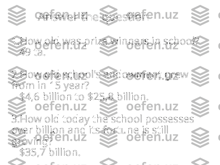           Answer the question
1.How old was prize winners in school?
   49 ta.
2.How old school's endowment grew 
from in 15 year?
   $4,6 billion to $25,8 billion.
3.How old today the school possesses 
over billion and its fortune is still 
groving?
   $35,7 billion. 