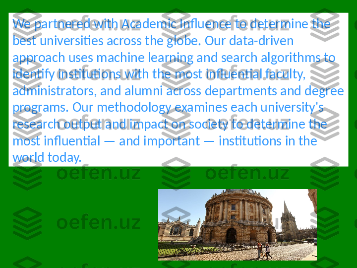 We partnered with Academic Influence to determine the 
best universities across the globe. Our data-driven 
approach uses machine learning and search algorithms to 
identify institutions with the most influential faculty, 
administrators, and alumni across departments and degree 
programs. Our methodology examines each university's 
research output and impact on society to determine the 
most influential — and important — institutions in the 
world today. 