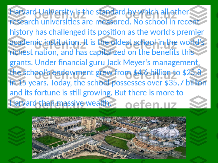 Harvard University is the standard by which all other 
research universities are measured. No school in recent 
history has challenged its position as the world’s premier 
academic institution. It is the oldest school in the world’s 
richest nation, and has capitalized on the benefits this 
grants. Under financial guru Jack Meyer’s management, 
the school’s endowment grew from $4.6 billion to $25.8 
in 15 years. Today, the school possesses over $35.7 billion 
and its fortune is still growing. But there is more to 
Harvard than massive wealth. 