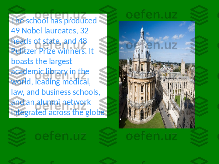 The school has produced 
49 Nobel laureates, 32 
heads of state, and 48 
Pulitzer Prize winners. It 
boasts the largest 
academic library in the 
world, leading medical, 
law, and business schools, 
and an alumni network 
integrated across the globe 