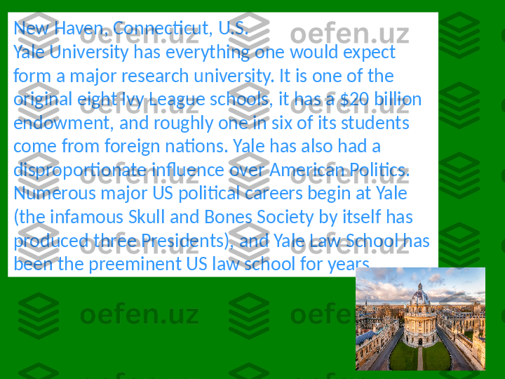 New Haven, Connecticut, U.S.
Yale University has everything one would expect 
form a major research university. It is one of the 
original eight Ivy League schools, it has a $20 billion 
endowment, and roughly one in six of its students 
come from foreign nations. Yale has also had a 
disproportionate influence over American Politics. 
Numerous major US political careers begin at Yale 
(the infamous Skull and Bones Society by itself has 
produced three Presidents), and Yale Law School has 
been the preeminent US law school for years. 