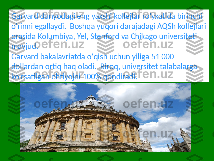 Garvard dunyodagi eng yaxshi kollejlar ro'yxatida birinchi 
o'rinni egallaydi.  Boshqa yuqori darajadagi AQSh kollejlari 
orasida Kolumbiya, Yel, Stenford va Chikago universiteti 
mavjud.
Garvard bakalavriatda oʻqish uchun yiliga 51 000 
dollardan ortiq haq oladi.  Biroq, universitet talabalarga 
ko'rsatilgan ehtiyojni 100% qondiradi. 