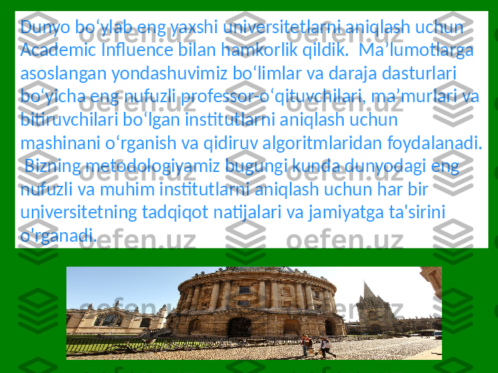 Dunyo boʻylab eng yaxshi universitetlarni aniqlash uchun 
Academic Influence bilan hamkorlik qildik.  Maʼlumotlarga 
asoslangan yondashuvimiz boʻlimlar va daraja dasturlari 
boʻyicha eng nufuzli professor-oʻqituvchilari, maʼmurlari va 
bitiruvchilari boʻlgan institutlarni aniqlash uchun 
mashinani oʻrganish va qidiruv algoritmlaridan foydalanadi. 
 Bizning metodologiyamiz bugungi kunda dunyodagi eng 
nufuzli va muhim institutlarni aniqlash uchun har bir 
universitetning tadqiqot natijalari va jamiyatga ta'sirini 
o'rganadi. 