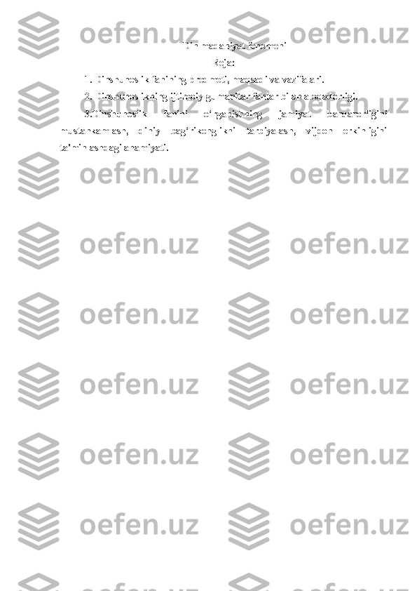  Din madaniyat fenomeni
Reja:
1. Dinshunoslik fanining predmeti, maqsadi va vazifalari.
2. Dinshunoslikning ijtimoiy-gumanitar fanlar bilan aloqadorligi.
3.Dinshunoslik   fanini   o‘rganishning   jamiyat   barqarorligini
mustahkamlash,   diniy   bag‘rikenglikni   tarbiyalash,   vijdon   erkinligini
ta'minlashdagi ahamiyati.
  