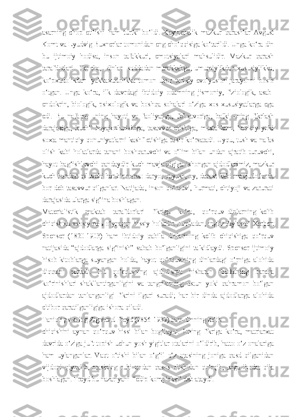 asarning   chop   etilishi   ham   turtki   bo‘ldi.   Keyinchalik   mazkur   qarashlar   Avgust
Komt va Lyudvig Buxnerlar tomonidan eng cho‘qqisiga ko‘tarildi. Unga ko‘ra din
bu   ijtimoiy   hodisa,   inson   tafakkuri,   emotsiyalari   mahsulidir.   Mazkur   qarash
tarafdorlari    fikricha,    dinlar    soddadan-murakkabga,  umumiylikdan-xususiylikka,
ko‘pxudolikdan-   yakkaxudolikka   tomon   uzoq   tarixiy   evolyusion   jarayonni   bosib
o‘tgan.   Unga   ko‘ra,   ilk   davrdagi   ibtidoiy   odamning   jismoniy,   fiziologik,   asab-
endokrin,   biologik,   psixologik   va   boshqa   sohalari   o‘ziga   xos   xususiyatlarga   ega
edi.   Bu   nafaqat   uning   hayoti   va   faoliyatiga,   fe'l-atvoriga,   balki   uning   fikrlash
darajasiga,   kuchli   hayajonlanishiga,   tasavvur   etishiga,   mustahkam,   haqiqiy   yoki
soxta mantiqiy qonuniyatlarni kashf etishiga ta'sir ko‘rsatadi. Uyqu, tush va nafas
olish   kabi   holatlarda   tanani   boshqaruvchi   va   o‘lim   bilan   undan   ajratib   turuvchi,
hayot   bag‘ishlovchi   qandaydir   kuch   mavjudligiga   ishongan   ajdodlarimiz,   mazkur
kuch harakat qiluvchi har bir narsa: daryo, quyosh, oy, daraxt kabi mavjudotlarda
bor  deb  tasavvur  qilganlar. Natijada, inson qo‘rquvi, hurmati, ehtiyoji  va zarurati
darajasida ularga sig‘ina boshlagan.
Materialistik     maktab     tarafdorlari     fikriga     ko‘ra,     qo‘rquv   dinlarning   kelib
chiqishida asosiy rol ь   o‘ynagan hissiy holatdir. Jumladan, ingliz faylasufi Xerbert
Spenser   (1820-1903)   ham   ibtidoiy   qabila   dinlarining   kelib   chiqishiga   qo‘rquv
natijasida   “ajdodlarga   sig‘inish”   sabab   bo‘lganligini   ta'kidlaydi.   Spenser   ijtimoiy
hisob-kitoblarga   suyangan   holda,   hayot   qo‘rquvining   dinlardagi   o‘rniga   alohida
diqqatni   tortadi.   Bu   qo‘rquvning   ajdodlarga   nisbatan   ibodatning   barcha
ko‘rinishlari   shakllantirganligini   va   tangrilarning   ustun   yoki   qahramon   bo‘lgan
ajdodlardan   tanlanganligi   fikrini   ilgari   suradi;   har   bir   dinda   ajdodlarga   alohida
e'tibor qaratilganligiga ishora qiladi. 
Taniqli psixolog Zigmund Freyd (1856-1939) ham dinning kelib
chiqishini   aynan   qo‘rquv   hissi   bilan   bog‘laydi.   Uning   fikriga   ko‘ra,   matriarxat
davrida o‘ziga juft topish uchun yosh yigitlar otalarini o‘ldirib, hatto o‘z onalariga
ham   uylanganlar.   Vaqt   o‘tishi   bilan   o‘g‘il   o‘z   otasining   joniga   qasd   qilganidan
vijdoni   qiynalib,   otasining   ruhi   undan   qasos   olishidan   qo‘rqib,   unga   ibodat   qila
boshlagan. Freyd bu nazariyani  “edip kompleksi” deb ataydi. 