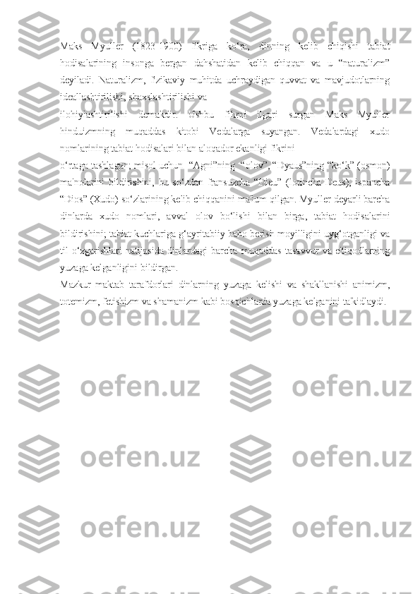 Maks   Myuller   (1823-1900)   fikriga   ko‘ra,   dinning   kelib   chiqishi   tabiat
hodisalarining   insonga   bergan   dahshatidan   kelib   chiqqan   va   u   “naturalizm”
deyiladi.   Naturalizm,   fizikaviy   muhitda   uchraydigan   quvvat   va   mavjudotlarning
ideallashtirilishi, shaxslashtirilishi va
ilohiylashtirilishi   demakdir.   Ushbu   fikrni   ilgari   surgan   Maks   Myuller
hinduizmning   muqaddas   kitobi   Vedalarga   suyangan.   Vedalardagi   xudo
nomlarining tabiat hodisalari bilan aloqador ekanligi fikrini
o‘rtaga tashlagan; misol uchun  “Agni”ning  “olov”, “Dyaus”ning “ko‘k” (osmon)
ma'nolarini   bildirishini,   bu   so‘zdan   fransuzcha   “Dieu”   (lotincha   Deus),   ispancha
“Dios” (Xudo) so‘zlarining kelib chiqqanini ma'lum qilgan. Myuller deyarli barcha
dinlarda   xudo   nomlari,   avval   olov   bo‘lishi   bilan   birga,   tabiat   hodisalarini
bildirishini; tabiat kuchlariga g‘ayritabiiy baho berish moyilligini uyg‘otganligi va
til   o‘zgarishlari   natijasida   dinlardagi   barcha   muqaddas   tasavvur   va   e'tiqodlarning
yuzaga kelganligini bildirgan.
Mazkur   maktab   tarafdorlari   dinlarning   yuzaga   kelishi   va   shakllanishi   animizm,
totemizm, fetishizm va shamanizm kabi bosqichlarda yuzaga kelganini ta'kidlaydi. 